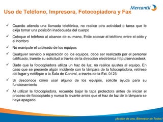 Uso de Teléfono, Impresora, Fotocopiadora y Fax
¡Acción de uno, Bienestar de Todos!
 Cuando atienda una llamada telefónica, no realice otra actividad o tarea que le
exija tomar una posición inadecuada del cuerpo
 Coloque el teléfono al alcance de su mano, Evite colocar el teléfono entre el oído y
el hombro
 No manipule el cableado de los equipos
 Cualquier servicio o reparación de los equipos, debe ser realizado por el personal
calificado, tramite su solicitud a través de la dirección electrónica http://servicedesk
 Dado que la fotocopiadora utiliza un haz de luz, no realice ajustes al equipo. En
caso que se presente algún incidente con la lámpara de la fotocopiadora, retírese
del lugar y notifique a la Sala de Control, a través de la Ext. 0123
 Si desconoce cómo usar alguno de los equipos, solicite ayuda para su
funcionamiento
 Al utilizar la fotocopiadora, recuerde bajar la tapa protectora antes de iniciar el
proceso de fotocopiado y nunca la levante antes que el haz de luz de la lámpara se
haya apagado.
 