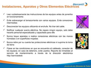 Instalaciones, Aparatos y Otros Elementos Eléctricos
¡Acción de uno, Bienestar de Todos!
 Leer cuidadosamente las instrucciones de los equipos antes de ponerlos
en funcionamiento
 Evite sobrecargar el tomacorriente con varios equipos. Evite conexiones
intermedias
 Desconectar los equipos utilizando el enchufe. No tirar del cable.
 Notificar cualquier avería eléctrica. No repare ningún equipo, solo debe
hacerlo personal especializado y capacitado para ello
 Nunca toque aparatos o realice conexiones eléctricas con las manos
húmedas o en superficies mojadas
 Nunca retire por su cuenta las protecciones eléctricas ni suprima la toma
de tierra
 Fíjese en las condiciones en que se encuentra el cableado, conector de
los equipos; en caso de deterioro, evite usarlos. Reporte de inmediato al
servicio de mantenimiento a través de la dirección electrónica
http://servicedesk
 