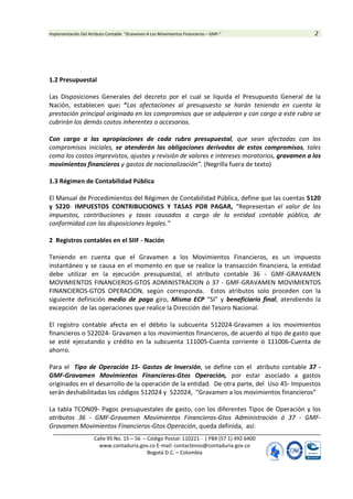 Implementación Del Atributo Contable “Gravamen A Los Movimientos Financieros – GMF-” 2
Calle 95 No. 15 – 56 – Código Postal: 110221 - ( PBX (57 1) 492 6400
www.contaduria.gov.co E-mail: contactenos@contaduria.gov.co
Bogotá D.C. – Colombia
1.2 Presupuestal
Las Disposiciones Generales del decreto por el cual se liquida el Presupuesto General de la
Nación, establecen que: “Las afectaciones al presupuesto se harán teniendo en cuenta la
prestación principal originada en los compromisos que se adquieran y con cargo a este rubro se
cubrirán los demás costos inherentes o accesorios.
Con cargo a las apropiaciones de cada rubro presupuestal, que sean afectadas con los
compromisos iniciales, se atenderán las obligaciones derivadas de estos compromisos, tales
como los costos imprevistos, ajustes y revisión de valores e intereses moratorios, gravamen a los
movimientos financieros y gastos de nacionalización”. (Negrilla fuera de texto)
1.3 Régimen de Contabilidad Pública
El Manual de Procedimientos del Régimen de Contabilidad Pública, define que las cuentas 5120
y 5220- IMPUESTOS CONTRIBUCIONES Y TASAS POR PAGAR, “Representan el valor de los
impuestos, contribuciones y tasas causados a cargo de la entidad contable pública, de
conformidad con las disposiciones legales.”
2 Registros contables en el SIIF - Nación
Teniendo en cuenta que el Gravamen a los Movimientos Financieros, es un impuesto
instantáneo y se causa en el momento en que se realice la transacción financiera, la entidad
debe utilizar en la ejecución presupuestal, el atributo contable 36 - GMF-GRAVAMEN
MOVIMIENTOS FINANCIEROS-GTOS ADMINISTRACION ó 37 - GMF-GRAVAMEN MOVIMIENTOS
FINANCIEROS-GTOS OPERACION, según corresponda. Estos atributos solo proceden con la
siguiente definición medio de pago giro, Misma ECP “SI” y beneficiario final, atendiendo la
excepción de las operaciones que realice la Dirección del Tesoro Nacional.
El registro contable afecta en el débito la subcuenta 512024-Gravamen a los movimientos
financieros o 522024- Gravamen a los movimientos financieros, de acuerdo al tipo de gasto que
se esté ejecutando y crédito en la subcuenta 111005-Cuenta corriente ó 111006-Cuenta de
ahorro.
Para el Tipo de Operación 15- Gastos de Inversión, se define con el atributo contable 37 -
GMF-Gravamen Movimientos Financieros-Gtos Operación, por estar asociado a gastos
originados en el desarrollo de la operación de la entidad. De otra parte, del Uso 45- Impuestos
serán deshabilitadas los códigos 512024 y 522024, “Gravamen a los movimientos financieros”
La tabla TCON09- Pagos presupuestales de gasto, con los diferentes Tipos de Operación y los
atributos 36 - GMF-Gravamen Movimientos Financieros-Gtos Administración ó 37 - GMF-
Gravamen Movimientos Financieros-Gtos Operación, queda definida, así:
 