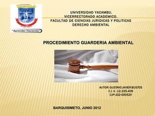 UNIVERSIDAD YACAMBU.
         VICERRECTORADO ACADEMICO.
  FACULTAD DE CIENCIAS JURIDICAS Y POLITICAS
             DERECHO AMBIENTAL




PROCEDIMIENTO GUARDERIA AMBIENTAL




   BARQUISIMETO, JUNIO 2012
 