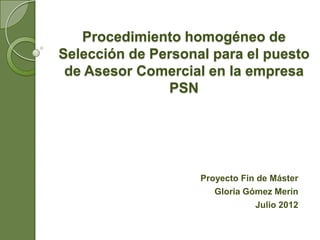 Procedimiento homogéneo de
Selección de Personal para el puesto
 de Asesor Comercial en la empresa
               PSN




                    Proyecto Fin de Máster
                       Gloria Gómez Merín
                                Julio 2012
 