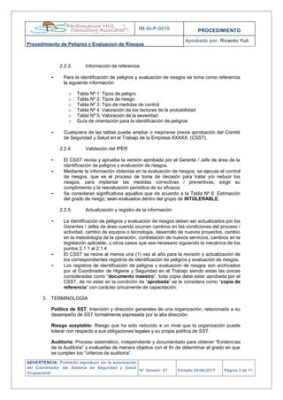 IM-SI-P-0010 PROCEDIMIENTO
Procedimiento de Peligros y Evaluacion de Riesgos
Aprobado por: Ricardo Yuli
ADVERTENCIA: Prohibido reproducir sin la autorización
del Coordinador del Sistema de Seguridad y Salud
Ocupacional
N° Versión: 01 Editado:24/04/2017 Página 3 de 11
2.2.3. Información de referencia
- Para la identificación de peligros y evaluación de riesgos se toma como referencia
la siguiente información:
o Tabla Nº 1: Tipos de peligro
o Tabla Nº 2: Tipos de riesgo
o Tabla Nº 3: Tipo de medidas de control
o Tabla Nº 4: Valoración de los factores de la probabilidad
o Tabla Nº 5: Valoración de la severidad
o Guía de orientación para la identificación de peligros
- Cualquiera de las tablas puede ampliar o mejorarse previa aprobación del Comité
de Seguridad y Salud en el Trabajo de la Empresa XXXXX. (CSST).
2.2.4. Validación del IPER
- El CSST revisa y aprueba la versión aprobada por el Gerente / Jefe de área de la
identificación de peligros y evaluación de riesgos.
- Mediante la información obtenida en la evaluación de riesgos, se ejecuta el control
de riesgos, que es el proceso de toma de decisión para tratar y/o reducir los
riesgos, para implantar las medidas correctivas / preventivas, exigir su
cumplimiento y la reevaluación periódica de su eficacia.
- Se consideran significativos aquellos que de acuerdo a la Tabla Nº 6: Estimación
del grado de riesgo; sean evaluados dentro del grupo de INTOLERABLE.
2.2.5. Actualización y registro de la información
- La identificación de peligros y evaluación de riesgos deben ser actualizados por los
Gerentes / Jefes de área cuando ocurran cambios en las condiciones del proceso /
actividad, cambio de equipos o tecnología, desarrollo de nuevos proyectos, cambio
en la metodología de la operación, contratación de nuevos servicios, cambios en la
legislación aplicable, u otros casos que sea necesario siguiendo la mecánica de los
puntos 2.1.1 al 2.1.4
- El CSST se reúne al menos una (1) vez al año para la revisión y actualización de
los correspondientes registros de identificación de peligros y evaluación de riesgos.
- Los registros de identificación de peligros y evaluación de riesgos son archivados
por el Coordinador de Higiene y Seguridad en el Trabajo siendo estas las únicas
consideradas como “documento maestro”, toda copia debe estar aprobada por el
CSST, de no estar en la condición de “aprobada” se le considera como “copia de
referencia” con carácter únicamente de capacitación.
3. TERMINOLOGÍA
Política de SST: Intención y dirección generales de una organización, relacionada a su
desempeño de SST formalmente expresada por la alta dirección.
Riesgo aceptable: Riesgo que ha sido reducido a un nivel que la organización puede
tolerar con respecto a sus obligaciones legales y su propia política de SST.
Auditoria: Proceso sistemático, independiente y documentado para obtener “Evidencias
de la Auditoria” y evaluarlas de manera objetiva con el fin de determinar el grado en que
se cumplen los “criterios de auditoría”.
 