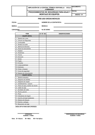 AMPLIACIÓN DE LA CENTRAL TÉRMICA VENTANILLA CICLO 
FECHA : NOMBRE DE LA CONTRATISTA: 
MARCA: MODELO: 
CAPACIDAD: No DE SERIE: 
1 
2 
3 
4 
5 
6 
7 
8 
9 
10 
11 
12 
13 
14 
15 
16 
17 
18 
EQUIPO MÓVIL 
Sistema de Luces 
Cinturón de Seguridad 
Combustible 
Niveles de aceite 
Alarma de retroceso 
Frenos 
Dirección 
llantas 
Fugas… 
Circulina 
Limpia parabrisas 
Extintores 
Orden y limpieza 
Conos de seguridad 
1 
2 
3 
4 
5 
6 
7 
8 
9 
10 
11 
12 
13 
14 
GRÚA APTA PARA SER OPERADA 
Nota: B = Bueno M = Malo NA = No Aplica 
COMBINADO 
PROCEDIMIENTOS DE SEGURIDAD PARA IZAJE Y 
MONTAJE DE EQUIPOS 
DOCUMENTO: 
FECHA: 
ANEXO - 01 
PRE-USO GRÚAS MOVILES 
ITEM B / M / NA OBSERVACIONES 
Panel de instrumentos 
Espejos 
Parabrisas 
Sistema de comunicación 
EQUIPO MÓVIL 
Sistema hidraúlico 
Diagrama de señales 
Diagrama de cargas 
Estabilizadores + apoyos 
Polea de izaje y tambor de winche 
Cable de izaje 
Enrollado del cable 
Pluma y plumín 
Pines 
Indicadores de ángulo 
Gancho principal (patescas) 
Sistema de bloqueo 
Estrobo y eslingas 
NOMBRE Y FIRMA 
RESPONSABLE DE SEGURIDAD 
NOMBRE Y FIRMA 
Mecanismo de izaje 
OPERADOR 
