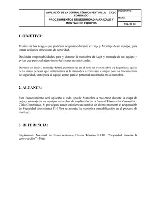 AMPLIACIÓN DE LA CENTRAL TÉRMICA VENTANILLA CICLO 
COMBINADO 
DOCUMENTO: 
PROCEDIMIENTOS DE SEGURIDAD PARA IZAJE Y 
MONTAJE DE EQUIPOS 
FECHA: 
Pag. 03 de 
1. OBJETIVO: 
Minimizar los riesgos que pudieran originarse durante el Izaje y Montaje de un equipo, para 
tomar acciones inmediatas de seguridad. 
Deslindar responsabilidades para y durante la maniobra de izaje y montaje de un equipo y 
evitar que personal ajeno tome decisiones no autorizadas. 
Durante un izaje y montaje deberá permanecer en el área un responsable de Seguridad, quien 
es la única persona que determinará si la maniobra a realizarse cumple con los lineamientos 
de seguridad, tanto para el equipo como para el personal autorizado en la maniobra. 
2. ALCANCE: 
Este Procedimiento será aplicado a todo tipo de Maniobra a realizarse durante la etapa de 
izaje y montaje de los equipos de la obra de ampliación de la Central Térmica de Ventanilla – 
Ciclo Combinado. Si por alguna razón existiera un cambio de último momento el responsable 
de Seguridad determinará Si ó No) se autoriza la maniobra o modificación en el proceso de 
montaje. 
3. REFERENCIA: 
Reglamento Nacional de Construcciones, Norma Técnica E-120 “Seguridad durante la 
construcción” - Perú 
 