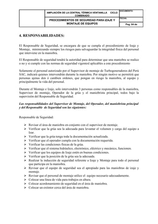 AMPLIACIÓN DE LA CENTRAL TÉRMICA VENTANILLA CICLO 
COMBINADO 
DOCUMENTO: 
PROCEDIMIENTOS DE SEGURIDAD PARA IZAJE Y 
MONTAJE DE EQUIPOS 
FECHA: 
Pag. 04 de 
4. RESPONSABILIDADES: 
El Responsable de Seguridad, se encargara de que se cumpla el procedimiento de Izaje y 
Montaje, minimizando siempre los riesgos para salvaguardar la integridad física del personal 
que interviene en la maniobra. 
El Responsable de seguridad tendrá la autoridad para determinar que una maniobra se realice 
o no y si cumple con las normas de seguridad vigentesl aplicables a este procedimiento 
Solamente el personal autorizado por el Supervisor de montaje de Turbogeneradores del Perú 
SAC, indicará quienes intervendrán durante la maniobra. Por ningún motivo se permitirá que 
personas ajenas den ó cambien ordenes, que pongan en riesgo la maniobra, al equipo y 
principalmente la vida del personal. 
Durante el Montaje e Izaje, solo intervendrán 3 personas como responsables de la maniobra, 
Supervisor de montaje, Operador de la grúa y el maniobrista principal, todos bajo la 
supervisión del Responsable de Seguridad. 
Las responsabilidades del Supervisor de Montaje, del Operador, del maniobrista principal 
y del Responsable de Seguridad son las siguientes: 
Responsable de Seguridad: 
 Revisar el área de maniobra en conjunto con el supervisor de montaje. 
 Verificar que la grúa sea la adecuada para levantar el volumen y carga del equipo a 
Izar. 
 Verificar que la grúa tenga toda la documentación actualizada. 
 Verificar que el operador cumpla con la documentación requerida. 
 Verificar las condiciones físicas de la grúa. 
 Verificar que el sistema hidráulico, electrónico, eléctrico y mecánico, funcionen. 
 Verificar que los equipos de Izaje estén en buenas condiciones. 
 Verificar que la posición de la grúa sea la adecuada. 
 Realizar la inducción de seguridad referente a Izaje y Montaje para todo el personal 
que participa en la maniobra. 
 Revisar que el equipo de seguridad sea el apropiado para las maniobras de izaje y 
montaje. 
 Revisar que el personal de montaje utilice el equipo necesario adecuadamente. 
 Colocar una línea de vida para trabajos en altura. 
 Colocar acordonamiento de seguridad en el área de maniobra. 
 Colocar un extintor cerca del área de maniobra. 
 