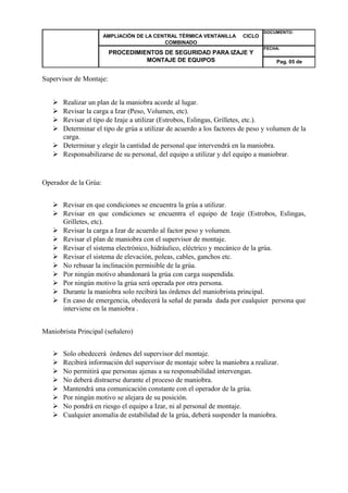 AMPLIACIÓN DE LA CENTRAL TÉRMICA VENTANILLA CICLO 
COMBINADO 
DOCUMENTO: 
PROCEDIMIENTOS DE SEGURIDAD PARA IZAJE Y 
MONTAJE DE EQUIPOS 
FECHA: 
Pag. 05 de 
Supervisor de Montaje: 
 Realizar un plan de la maniobra acorde al lugar. 
 Revisar la carga a Izar (Peso, Volumen, etc). 
 Revisar el tipo de Izaje a utilizar (Estrobos, Eslingas, Grilletes, etc.). 
 Determinar el tipo de grúa a utilizar de acuerdo a los factores de peso y volumen de la 
carga. 
 Determinar y elegir la cantidad de personal que intervendrá en la maniobra. 
 Responsabilizarse de su personal, del equipo a utilizar y del equipo a maniobrar. 
Operador de la Grúa: 
 Revisar en que condiciones se encuentra la grúa a utilizar. 
 Revisar en que condiciones se encuentra el equipo de Izaje (Estrobos, Eslingas, 
Grilletes, etc). 
 Revisar la carga a Izar de acuerdo al factor peso y volumen. 
 Revisar el plan de maniobra con el supervisor de montaje. 
 Revisar el sistema electrónico, hidráulico, eléctrico y mecánico de la grúa. 
 Revisar el sistema de elevación, poleas, cables, ganchos etc. 
 No rebasar la inclinación permisible de la grúa. 
 Por ningún motivo abandonará la grúa con carga suspendida. 
 Por ningún motivo la grúa será operada por otra persona. 
 Durante la maniobra solo recibirá las órdenes del maniobrista principal. 
 En caso de emergencia, obedecerá la señal de parada dada por cualquier persona que 
interviene en la maniobra . 
Maniobrista Principal (señalero) 
 Solo obedecerá órdenes del supervisor del montaje. 
 Recibirá información del supervisor de montaje sobre la maniobra a realizar. 
 No permitirá que personas ajenas a su responsabilidad intervengan. 
 No deberá distraerse durante el proceso de maniobra. 
 Mantendrá una comunicación constante con el operador de la grúa. 
 Por ningún motivo se alejara de su posición. 
 No pondrá en riesgo el equipo a Izar, ni al personal de montaje. 
 Cualquier anomalía de estabilidad de la grúa, deberá suspender la maniobra. 
 
