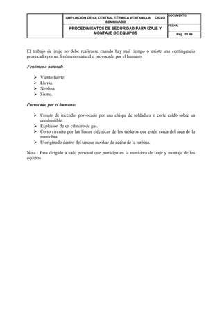 AMPLIACIÓN DE LA CENTRAL TÉRMICA VENTANILLA CICLO 
COMBINADO 
DOCUMENTO: 
PROCEDIMIENTOS DE SEGURIDAD PARA IZAJE Y 
MONTAJE DE EQUIPOS 
FECHA: 
Pag. 09 de 
El trabajo de izaje no debe realizarse cuando hay mal tiempo o existe una contingencia 
provocado por un fenómeno natural o provocado por el humano. 
Fenómeno natural: 
 Viento fuerte. 
 Lluvia. 
 Neblina. 
 Sismo. 
Provocado por el humano: 
 Conato de incendio provocado por una chispa de soldadura o corte caído sobre un 
combustible. 
 Explosión de un cilindro de gas. 
 Corto circuito por las líneas eléctricas de los tableros que estén cerca del área de la 
maniobra. 
 U originado dentro del tanque auxiliar de aceite de la turbina. 
Nota : Esta dirigido a todo personal que participa en la maniobra de izaje y montaje de los 
equipos 
 