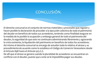 CONCLUSIÓN.
El derecho concursal es el conjunto de normas materiales y procesales que regulan y
hacen posible la declaración de proceder a la ejecución colectiva de todo el patrimonio
del deudor en beneficio de todos sus acreedores, teniendo como finalidad asegurar en
la medida de lo posible la ocupación y embargo general de todo el patrimonio del
deudor, la seguridad de que este no continuara administrando libremente y agravando
la crisis existente, la liquidación del patrimonio en beneficio de todos los acreedores.
Así mismo el derecho concursal se encarga de estudiar todo lo relativo al atraso y su
procedimiento de acuerdo como lo establece el Código de Comercio Venezolano desde
el Articulo 898 hasta el Articulo 913 C.C.
De allí que el atraso se genera cuando la pluralidad de acreedores se encuentran en
conflicto con el deudor, puesto que a este se le imposibilita pagar sus deudas.
 
