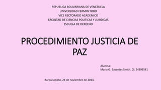 REPUBLICA BOLIVARIANA DE VENEZUELA 
UNIVERSIDAD FERMIN TORO 
VICE RECTORADO ACADEMICO 
FACULTAD DE CIENCIAS POLITICAS Y JURIDICAS 
ESCUELA DE DERECHO 
PROCEDIMIENTO JUSTICIA DE 
PAZ 
Alumna: 
Maria G. Basantes Smith. CI: 24393581 
Barquisimeto, 24 de noviembre de 2014. 
 