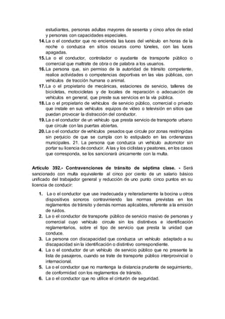 estudiantes, personas adultas mayores de sesenta y cinco años de edad
y personas con capacidades especiales.
14.La o el conductor que no encienda las luces del vehículo en horas de la
noche o conduzca en sitios oscuros como túneles, con las luces
apagadas.
15.La o el conductor, controlador o ayudante de transporte público o
comercial que maltrate de obra o de palabra a los usuarios.
16.La persona que, sin permiso de la autoridad de tránsito competente,
realice actividades o competencias deportivas en las vías públicas, con
vehículos de tracción humana o animal.
17.La o el propietario de mecánicas, estaciones de servicio, talleres de
bicicletas, motocicletas y de locales de reparación o adecuación de
vehículos en general, que preste sus servicios en la vía pública.
18.La o el propietario de vehículos de servicio público, comercial o privado
que instale en sus vehículos equipos de vídeo o televisión en sitios que
puedan provocar la distracción del conductor.
19.La o el conductor de un vehículo que presta servicio de transporte urbano
que circule con las puertas abiertas.
20.La o el conductor de vehículos pesados que circule por zonas restringidas
sin perjuicio de que se cumpla con lo estipulado en las ordenanzas
municipales. 21. La persona que conduzca un vehículo automotor sin
portar su licencia de conducir. A las y los ciclistas y peatones, en los casos
que corresponda, se los sancionará únicamente con la multa.
Artículo 392.- Contravenciones de tránsito de séptima clase. - Será
sancionado con multa equivalente al cinco por ciento de un salario básico
unificado del trabajador general y reducción de uno punto cinco puntos en su
licencia de conducir:
1. La o el conductor que use inadecuada y reiteradamente la bocina u otros
dispositivos sonoros contraviniendo las normas previstas en los
reglamentos de tránsito y demás normas aplicables, referente a la emisión
de ruidos.
2. La o el conductor de transporte público de servicio masivo de personas y
comercial cuyo vehículo circule sin los distintivos e identificación
reglamentarios, sobre el tipo de servicio que presta la unidad que
conduce.
3. La persona con discapacidad que conduzca un vehículo adaptado a su
discapacidad sin la identificación o distintivo correspondiente.
4. La o el conductor de un vehículo de servicio público que no presente la
lista de pasajeros, cuando se trate de transporte público interprovincial o
internacional.
5. La o el conductor que no mantenga la distancia prudente de seguimiento,
de conformidad con los reglamentos de tránsito.
6. La o el conductor que no utilice el cinturón de seguridad.
 