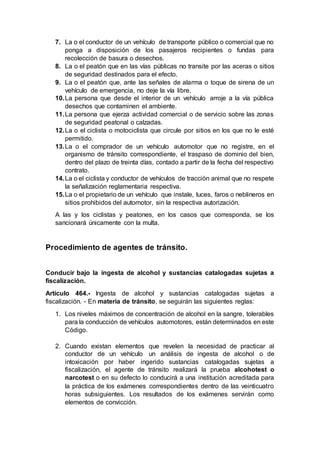 7. La o el conductor de un vehículo de transporte público o comercial que no
ponga a disposición de los pasajeros recipientes o fundas para
recolección de basura o desechos.
8. La o el peatón que en las vías públicas no transite por las aceras o sitios
de seguridad destinados para el efecto.
9. La o el peatón que, ante las señales de alarma o toque de sirena de un
vehículo de emergencia, no deje la vía libre.
10.La persona que desde el interior de un vehículo arroje a la vía pública
desechos que contaminen el ambiente.
11.La persona que ejerza actividad comercial o de servicio sobre las zonas
de seguridad peatonal o calzadas.
12.La o el ciclista o motociclista que circule por sitios en los que no le esté
permitido.
13.La o el comprador de un vehículo automotor que no registre, en el
organismo de tránsito correspondiente, el traspaso de dominio del bien,
dentro del plazo de treinta días, contado a partir de la fecha del respectivo
contrato.
14.La o el ciclista y conductor de vehículos de tracción animal que no respete
la señalización reglamentaria respectiva.
15.La o el propietario de un vehículo que instale, luces, faros o neblineros en
sitios prohibidos del automotor, sin la respectiva autorización.
A las y los ciclistas y peatones, en los casos que corresponda, se los
sancionará únicamente con la multa.
Procedimiento de agentes de tránsito.
Conducir bajo la ingesta de alcohol y sustancias catalogadas sujetas a
fiscalización.
Artículo 464.- Ingesta de alcohol y sustancias catalogadas sujetas a
fiscalización. - En materia de tránsito, se seguirán las siguientes reglas:
1. Los niveles máximos de concentración de alcohol en la sangre, tolerables
para la conducción de vehículos automotores, están determinados en este
Código.
2. Cuando existan elementos que revelen la necesidad de practicar al
conductor de un vehículo un análisis de ingesta de alcohol o de
intoxicación por haber ingerido sustancias catalogadas sujetas a
fiscalización, el agente de tránsito realizará la prueba alcohotest o
narcotest o en su defecto lo conducirá a una institución acreditada para
la práctica de los exámenes correspondientes dentro de las veinticuatro
horas subsiguientes. Los resultados de los exámenes servirán como
elementos de convicción.
 