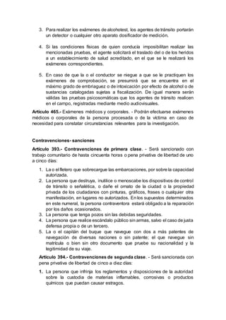 3. Para realizar los exámenes de alcohotest, los agentes de tránsito portarán
un detector o cualquier otro aparato dosificador de medición.
4. Si las condiciones físicas de quien conducía imposibilitan realizar las
mencionadas pruebas, el agente solicitará el traslado del o de los heridos
a un establecimiento de salud acreditado, en el que se le realizará los
exámenes correspondientes.
5. En caso de que la o el conductor se niegue a que se le practiquen los
exámenes de comprobación, se presumirá que se encuentra en el
máximo grado de embriaguez o de intoxicación por efecto de alcohol o de
sustancias catalogadas sujetas a fiscalización. De igual manera serán
válidas las pruebas psicosomáticas que los agentes de tránsito realicen
en el campo, registradas mediante medio audiovisuales.
Artículo 465.- Exámenes médicos y corporales. - Podrán efectuarse exámenes
médicos o corporales de la persona procesada o de la víctima en caso de
necesidad para constatar circunstancias relevantes para la investigación.
Contravenciones- sanciones
Artículo 393.- Contravenciones de primera clase. - Será sancionado con
trabajo comunitario de hasta cincuenta horas o pena privativa de libertad de uno
a cinco días:
1. La o el fletero que sobrecargue las embarcaciones, por sobre la capacidad
autorizada.
2. La persona que destruya, inutilice o menoscabe los dispositivos de control
de tránsito o señalética, o dañe el ornato de la ciudad o la propiedad
privada de los ciudadanos con pinturas, gráficos, frases o cualquier otra
manifestación, en lugares no autorizados. En los supuestos determinados
en este numeral, la persona contraventora estará obligado a la reparación
por los daños ocasionados.
3. La persona que tenga pozos sin las debidas seguridades.
4. La persona que realice escándalo público sin armas, salvo el caso de justa
defensa propia o de un tercero.
5. La o el capitán del buque que navegue con dos a más patentes de
navegación de diversas naciones o sin patente; el que navegue sin
matrícula o bien sin otro documento que pruebe su nacionalidad y la
legitimidad de su viaje.
Artículo 394.- Contravenciones de segunda clase. - Será sancionada con
pena privativa de libertad de cinco a diez días:
1. La persona que infrinja los reglamentos y disposiciones de la autoridad
sobre la custodia de materias inflamables, corrosivas o productos
químicos que puedan causar estragos.
 