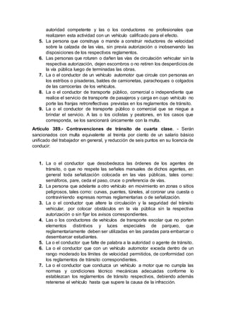 autoridad competente y las o los conductores no profesionales que
realizaren esta actividad con un vehículo calificado para el efecto.
5. La persona que construya o mande a construir reductores de velocidad
sobre la calzada de las vías, sin previa autorización o inobservando las
disposiciones de los respectivos reglamentos.
6. Las personas que roturen o dañen las vías de circulación vehicular sin la
respectiva autorización, dejen escombros o no retiren los desperdicios de
la vía pública luego de terminadas las obras.
7. La o el conductor de un vehículo automotor que circule con personas en
los estribos o pisaderas, baldes de camionetas, parachoques o colgados
de las carrocerías de los vehículos.
8. La o el conductor de transporte público, comercial o independiente que
realice el servicio de transporte de pasajeros y carga en cuyo vehículo no
porte las franjas retroreflectivas previstas en los reglamentos de tránsito.
9. La o el conductor de transporte público o comercial que se niegue a
brindar el servicio. A las o los ciclistas y peatones, en los casos que
corresponda, se los sancionará únicamente con la multa.
Artículo 389.- Contravenciones de tránsito de cuarta clase. - Serán
sancionados con multa equivalente al treinta por ciento de un salario básico
unificado del trabajador en general, y reducción de seis puntos en su licencia de
conducir:
1. La o el conductor que desobedezca las órdenes de los agentes de
tránsito, o que no respete las señales manuales de dichos agentes, en
general toda señalización colocada en las vías públicas, tales como:
semáforos, pare, ceda el paso, cruce o preferencia de vías.
2. La persona que adelante a otro vehículo en movimiento en zonas o sitios
peligrosos, tales como: curvas, puentes, túneles, al coronar una cuesta o
contraviniendo expresas normas reglamentarias o de señalización.
3. La o el conductor que altere la circulación y la seguridad del tránsito
vehicular, por colocar obstáculos en la vía pública sin la respectiva
autorización o sin fijar los avisos correspondientes.
4. Las o los conductores de vehículos de transporte escolar que no porten
elementos distintivos y luces especiales de parqueo, que
reglamentariamente deben ser utilizadas en las paradas para embarcar o
desembarcar estudiantes.
5. La o el conductor que falte de palabra a la autoridad o agente de tránsito.
6. La o el conductor que con un vehículo automotor exceda dentro de un
rango moderado los límites de velocidad permitidos, de conformidad con
los reglamentos de tránsito correspondientes.
7. La o el conductor que conduzca un vehículo a motor que no cumpla las
normas y condiciones técnico mecánicas adecuadas conforme lo
establezcan los reglamentos de tránsito respectivos, debiendo además
retenerse el vehículo hasta que supere la causa de la infracción.
 
