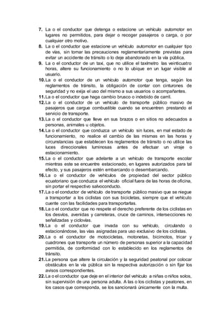 7. La o el conductor que detenga o estacione un vehículo automotor en
lugares no permitidos, para dejar o recoger pasajeros o carga, o por
cualquier otro motivo.
8. La o el conductor que estacione un vehículo automotor en cualquier tipo
de vías, sin tomar las precauciones reglamentariamente previstas para
evitar un accidente de tránsito o lo deje abandonado en la vía pública.
9. La o el conductor de un taxi, que no utilice el taxímetro las veinticuatro
horas, altere su funcionamiento o no lo ubique en un lugar visible al
usuario.
10.La o el conductor de un vehículo automotor que tenga, según los
reglamentos de tránsito, la obligación de contar con cinturones de
seguridad y no exija el uso del mismo a sus usuarios o acompañantes.
11.La o el conductor que haga cambio brusco o indebido de carril.
12.La o el conductor de un vehículo de transporte público masivo de
pasajeros que cargue combustible cuando se encuentren prestando el
servicio de transporte.
13.La o el conductor que lleve en sus brazos o en sitios no adecuados a
personas, animales u objetos.
14.La o el conductor que conduzca un vehículo sin luces, en mal estado de
funcionamiento, no realice el cambio de las mismas en las horas y
circunstancias que establecen los reglamentos de tránsito o no utilice las
luces direccionales luminosas antes de efectuar un viraje o
estacionamiento.
15.La o el conductor que adelante a un vehículo de transporte escolar
mientras este se encuentre estacionado, en lugares autorizados para tal
efecto, y sus pasajeros estén embarcando o desembarcando.
16.La o el conductor de vehículos de propiedad del sector público
ecuatoriano que conduzca el vehículo oficial fuera de las horas de oficina,
sin portar el respectivo salvoconducto.
17.La o el conductor de vehículo de transporte público masivo que se niegue
a transportar a los ciclistas con sus bicicletas, siempre que el vehículo
cuente con las facilidades para transportarlas.
18.La o el conductor que no respete el derecho preferente de los ciclistas en
los desvíos, avenidas y carreteras, cruce de caminos, intersecciones no
señalizadas y ciclovías.
19.La o el conductor que invada con su vehículo, circulando o
estacionándose, las vías asignadas para uso exclusivo de los ciclistas.
20.La o el conductor de motocicletas, motonetas, bicimotos, tricar y
cuadrones que transporte un número de personas superior a la capacidad
permitida, de conformidad con lo establecido en los reglamentos de
tránsito.
21.La persona que altere la circulación y la seguridad peatonal por colocar
obstáculos en la vía pública sin la respectiva autorización o sin fijar los
avisos correspondientes.
22.La o el conductor que deje en el interior del vehículo a niñas o niños solos,
sin supervisión de una persona adulta. A las o los ciclistas y peatones, en
los casos que corresponda, se los sancionará únicamente con la multa.
 