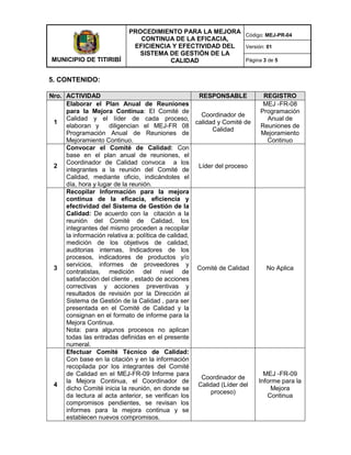 MUNICIPIO DE TITIRIBÍ
PROCEDIMIENTO PARA LA MEJORA
CONTINUA DE LA EFICACIA,
EFICIENCIA Y EFECTIVIDAD DEL
SISTEMA DE GESTIÓN DE LA
CALIDAD
Código: MEJ-PR-04
Versión: 01
Página 3 de 5
5. CONTENIDO:
Nro. ACTIVIDAD RESPONSABLE REGISTRO
1
Elaborar el Plan Anual de Reuniones
para la Mejora Continua: El Comité de
Calidad y el líder de cada proceso,
elaboran y diligencian el MEJ-FR 08
Programación Anual de Reuniones de
Mejoramiento Continuo.
Coordinador de
calidad y Comité de
Calidad
MEJ -FR-08
Programación
Anual de
Reuniones de
Mejoramiento
Continuo
2
Convocar el Comité de Calidad: Con
base en el plan anual de reuniones, el
Coordinador de Calidad convoca a los
integrantes a la reunión del Comité de
Calidad, mediante oficio, indicándoles el
día, hora y lugar de la reunión.
Líder del proceso
3
Recopilar Información para la mejora
continua de la eficacia, eficiencia y
efectividad del Sistema de Gestión de la
Calidad: De acuerdo con la citación a la
reunión del Comité de Calidad, los
integrantes del mismo proceden a recopilar
la información relativa a: política de calidad,
medición de los objetivos de calidad,
auditorias internas, Indicadores de los
procesos, indicadores de productos y/o
servicios, informes de proveedores y
contratistas, medición del nivel de
satisfacción del cliente , estado de acciones
correctivas y acciones preventivas y
resultados de revisión por la Dirección al
Sistema de Gestión de la Calidad , para ser
presentada en el Comité de Calidad y la
consignan en el formato de informe para la
Mejora Continua.
Nota: para algunos procesos no aplican
todas las entradas definidas en el presente
numeral.
Comité de Calidad No Aplica
4
Efectuar Comité Técnico de Calidad:
Con base en la citación y en la información
recopilada por los integrantes del Comité
de Calidad en el MEJ-FR-09 Informe para
la Mejora Continua, el Coordinador de
dicho Comité inicia la reunión, en donde se
da lectura al acta anterior, se verifican los
compromisos pendientes, se revisan los
informes para la mejora continua y se
establecen nuevos compromisos.
Coordinador de
Calidad (Líder del
proceso)
MEJ -FR-09
Informe para la
Mejora
Continua
 