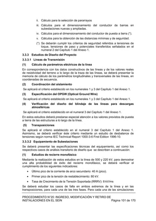PROCEDIMIENTO N°20: INGRESO, MODIFICACIÓN Y RETIRO DE
INSTALACIONES EN EL SEIN Página 101 de 170
ii. Cálculo para la selección de pararrayos
iii. Cálculos para el dimensionamiento del conductor de barras en
subestaciones nuevas y ampliadas.
iv. Cálculos para el dimensionamiento del conductor de puesta a tierra (*).
v. Cálculos para la obtención de las distancias mínimas y de seguridad.
(*) Se deberán cumplir los criterios de seguridad referidos a tensiones de
toque, tensiones de paso y potenciales transferidos señalados en el
numeral 2 del Capítulo 1 del Anexo 1.
3.3.3 Estudios de Diseño del Proyecto
3.3.3.1 Líneas de Transmisión
(1) Cálculo de parámetros eléctricos de la línea
En correspondencia con los datos constructivos de las líneas y de los valores reales
de resistividad del terreno a lo largo de la traza de las líneas, se deberá presentar la
memoria de cálculo de los parámetros longitudinales y transversales de las líneas, en
coordenadas de secuencia.
(2) Coordinación del aislamiento
Se aplicará el criterio establecido en los numerales 1 y 3 del Capítulo 1 del Anexo 1.
(3) Especificación del OPGW (Optical Ground Wire)
Se aplicará el criterio establecido en los numerales 1 y 3 del Capítulo 1 del Anexo 1.
(4) Verificación del diseño del blindaje de las líneas para descargas
atmosféricas
Se aplicará el criterio establecido en el numeral 3 del Capítulo 1 del Anexo 1.
En estos estudios deberá prestarse especial atención a los valores previstos de puesta
a tierra de las estructuras a lo largo de la línea.
(5) Transposiciones
Se aplicará el criterio establecido en el numeral 3 del Capítulo 1 del Anexo 1.
Asimismo, se deberá verificar éste criterio mediante un estudio de desbalance de
tensiones según norma IEC Technical Report 1000-3-6 First Edition 1996-10.
3.3.3.2 Equipamiento de Subestaciones
Se deberá presentar las especificaciones técnicas del equipamiento, así como los
respectivos casos de análisis transitorio de diseño que se describen a continuación:
(1) Estudios de recierre monofásico
Mediante la realización de estos estudios en la línea de 500 y 220 kV, para demostrar
una alta probabilidad de éxito del recierre monofásico, se deberá verificar el
cumplimiento de los siguientes indicadores:
Último pico de la corriente de arco secundario: 40 A (pico).
Primer pico de la tensión de restablecimiento: 80 kV.
Tasa de Crecimiento de la Tensión Soportada (RRRV): 8 kV/ms
Se deberá estudiar los casos de falla en ambos extremos de la línea y en las
transposiciones, para cada una de las tres fases. Para cada una de las simulaciones
 