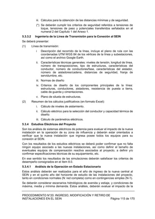 PROCEDIMIENTO N°20: INGRESO, MODIFICACIÓN Y RETIRO DE
INSTALACIONES EN EL SEIN Página 115 de 170
iii. Cálculos para la obtención de las distancias mínimas y de seguridad.
(*) Se deberán cumplir los criterios de seguridad referidos a tensiones de
toque, tensiones de paso y potenciales transferidos señalados en el
numeral 2 del Capítulo 1 del Anexo 1.
5.3.3.2 Ingeniería de la Línea de Transmisión para la Conexión al SEIN
Se deberá presentar:
(1) Línea de transmisión:
i Descripción del recorrido de la línea, incluye el plano de ruta con las
coordenadas UTM WGS 84 de los vértices de la línea y subestaciones,
así como el archivo Google Earth.
ii. Características técnicas generales: niveles de tensión, longitud de línea,
número de transposiciones, tipo de estructuras, características del
conductor, número de conductores/fase, características del aislador,
número de aisladores/cadena, distancias de seguridad, franja de
servidumbre, etc.
iii. Normas de diseño
iv. Criterios de diseño de los componentes principales de la línea:
estructuras, conductores, aisladores, resistencia de puesta a tierra,
cable de guarda y cimentaciones.
v. Plano de silueta de estructuras.
(2) Resumen de los cálculos justificativos (en formato Excel):
i. Cálculo de niveles de aislamiento.
ii. Cálculo eléctrico para la selección del conductor y capacidad térmica de
diseño
iii. Cálculo de parámetros eléctricos.
5.3.4 Estudios Eléctricos del Proyecto
Son los análisis de sistemas eléctricos de potencia para evaluar el impacto de la nueva
instalación en la operación de su zona de influencia y deberán estar orientados a
verificar que la nueva instalación que ingresa posee todos los equipos para su
conexión al SEIN.
Con los resultados de los estudios eléctricos se deberá poder confirmar que no falta
ningún equipo asociado a las nuevas instalaciones, así como definir el tamaño de
eventuales equipos de compensación reactiva asociados al proyecto, a definir y/o
confirmar especificaciones técnicas de su equipamiento, etc.
En ese sentido los resultados de las simulaciones deberán satisfacer los criterios de
desempeño consignados en el ítem 8.0.
5.3.4.1 Análisis de la Operación en Estado Estacionario
Estos análisis deberán ser realizados para el año de ingreso de la nueva central al
SEIN y en el quinto año del horizonte de estudio de las instalaciones del proyecto,
tanto en condiciones normales (N: red completa) como en contingencias simples (N-1).
Se deberán considerar escenarios hidrológicos de avenida y estiaje, y condiciones de
máxima, media y mínima demanda. Estos análisis, deberán evaluar el impacto de la
 