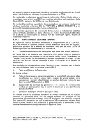 PROCEDIMIENTO N°20: INGRESO, MODIFICACIÓN Y RETIRO DE
INSTALACIONES EN EL SEIN Página 123 de 170
es necesario preparar un escenario de máxima generación en el quinto año, en el cual
estén rotando todas las máquinas síncronas disponibles en el SEIN.
Se mostrará los resultados de las corrientes de cortocircuito trifásico, bifásico a tierra y
monofásico franco a tierra en el SEIN, con particular atención a las instalaciones de la
Central RER y las barras del SEIN en su zona de influencia.
Se mostrará las máximas capacidades de cortocircuito de los equipos e instalaciones
aledañas existentes en la zona SIN EL PROYECTO y CON EL PROYECTO, y se
propondrá las capacidades para las nuevas instalaciones.
Las máximas capacidades de cortocircuito de los equipos e instalaciones aledañas
serán verificadas considerando como referencia los niveles de cortocircuito obtenidos
en el último año del horizonte de análisis Plan de Transmisión vigente, durante el
desarrollo del estudio.
6.3.4.4 Verificaciones de Estabilidad Transitoria
El objetivo es verificar de manera simplificada el comportamiento de la CENTRAL
RER, en el Punto de Conexión, ante los “huecos de tensión” de la zona del proyecto,
provocados por fallas en el sistema de transmisión. Para ello, se podrá utilizar un
modelo típico para los controladores de la central RER.
i. Comportamiento Simplificado de la central RER frente a los huecos de tensión
La central RER a ser instalada para conexión al SEIN, que no utilice un generador
síncrono conectado directamente a la red de alterna, deberá cumplir con el Hueco de
Tensión consignado en los Requerimientos Técnicos de Conexión del Anexo 1. Estas
verificaciones tendrán carácter referencial y serán confirmadas en el Estudio de
Operatividad.
Los resultados de estos estudios proveen “las restricciones y requisitos para el diseño
de los controladores” de las unidades de la central RER.
ii. Fallas en el Sistema de Transmisión
Se deberá evaluar:
a) Fallas en los enlaces de transmisión vecinos a la central RER, tales como fallas
monofásicas con recierre exitoso (para enlaces de simple circuito entre
subsistemas) y también fallas trifásicas con apertura de líneas vecinas, tal que
dejen la central RER vinculada al SEIN.
b) Desconexión de centrales de generación o de equipos de compensación
reactiva que son relevantes para el control de tensión en la zona de influencia
de la Central RER.
iii. Estimación de tiempos críticos de despeje de fallas
Se deberá evaluar la estabilidad transitoria de primera oscilación de las nuevas
unidades de generación RER, con los tiempos normales de operación de las
protecciones, para encontrar el tiempo crítico de despeje de falla. Para ello se aplica
una falla trifásica en la barra del lado de alta tensión del transformador elevador de la
unidad durante 100 ms o más, hasta que el generador pierda el sincronismo. Estos
análisis deberán ser realizados para el año de ingreso al SEIN.
 
