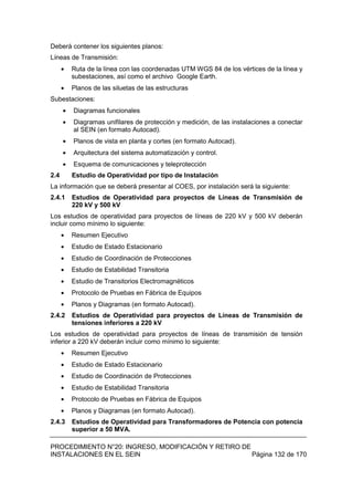 PROCEDIMIENTO N°20: INGRESO, MODIFICACIÓN Y RETIRO DE
INSTALACIONES EN EL SEIN Página 132 de 170
Deberá contener los siguientes planos:
Líneas de Transmisión:
Ruta de la línea con las coordenadas UTM WGS 84 de los vértices de la línea y
subestaciones, así como el archivo Google Earth.
Planos de las siluetas de las estructuras
Subestaciones:
Diagramas funcionales
Diagramas unifilares de protección y medición, de las instalaciones a conectar
al SEIN (en formato Autocad).
Planos de vista en planta y cortes (en formato Autocad).
Arquitectura del sistema automatización y control.
Esquema de comunicaciones y teleprotección
2.4 Estudio de Operatividad por tipo de Instalación
La información que se deberá presentar al COES, por instalación será la siguiente:
2.4.1 Estudios de Operatividad para proyectos de Líneas de Transmisión de
220 kV y 500 kV
Los estudios de operatividad para proyectos de líneas de 220 kV y 500 kV deberán
incluir como mínimo lo siguiente:
Resumen Ejecutivo
Estudio de Estado Estacionario
Estudio de Coordinación de Protecciones
Estudio de Estabilidad Transitoria
Estudio de Transitorios Electromagnéticos
Protocolo de Pruebas en Fábrica de Equipos
Planos y Diagramas (en formato Autocad).
2.4.2 Estudios de Operatividad para proyectos de Líneas de Transmisión de
tensiones inferiores a 220 kV
Los estudios de operatividad para proyectos de líneas de transmisión de tensión
inferior a 220 kV deberán incluir como mínimo lo siguiente:
Resumen Ejecutivo
Estudio de Estado Estacionario
Estudio de Coordinación de Protecciones
Estudio de Estabilidad Transitoria
Protocolo de Pruebas en Fábrica de Equipos
Planos y Diagramas (en formato Autocad).
2.4.3 Estudios de Operatividad para Transformadores de Potencia con potencia
superior a 50 MVA.
 