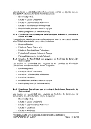 PROCEDIMIENTO N°20: INGRESO, MODIFICACIÓN Y RETIRO DE
INSTALACIONES EN EL SEIN Página 133 de 170
Los estudios de operatividad para transformadores de potencia con potencia superior
a los 50 MVA deberán incluir como mínimo lo siguiente:
Resumen Ejecutivo
Estudio de Estado Estacionario
Estudio de Coordinación de Protecciones
Estudio de Transitorios Electromagnéticos
Protocolo de Pruebas en Fábrica de Equipos
Planos y Diagramas (en formato Autocad).
2.4.4 Estudios de Operatividad para Transformadores de Potencia con potencia
inferior a 50 MVA.
Los estudios de operatividad para transformadores de potencia con potencia superior
a los 50 MVA deberán incluir como mínimo lo siguiente:
Resumen Ejecutivo
Estudio de Estado Estacionario
Estudio de Coordinación de Protecciones
Protocolo de Pruebas en Fábrica de Equipos
Planos y Diagramas (en formato Autocad).
2.4.5 Estudios de Operatividad para proyectos de Centrales de Generación
Convencional.
Los estudios de operatividad para proyectos de las Centrales de Generación
Convencional deberán incluir como mínimo lo siguiente:
Resumen Ejecutivo
Estudio de Estado Estacionario
Estudio de Coordinación de Protecciones
Estudio de Estabilidad
Protocolo de Pruebas en Fábrica de Equipos
Planos y Diagramas (en formato Autocad).
2.4.6 Estudios de Operatividad para proyectos de Centrales de Generación No
Convencional.
Los estudios de operatividad para proyectos de Centrales de Generación No
Convencional deberán incluir como mínimo lo siguiente:
Resumen Ejecutivo
Estudio de Estado Estacionario
Estudio de Coordinación de Protecciones
Estudio de Estabilidad
Estudio de Armónicos
 