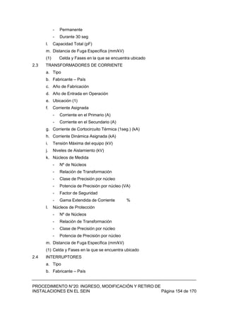 PROCEDIMIENTO N°20: INGRESO, MODIFICACIÓN Y RETIRO DE
INSTALACIONES EN EL SEIN Página 154 de 170
- Permanente
- Durante 30 seg
l. Capacidad Total (pF)
m. Distancia de Fuga Específica (mm/kV)
(1) Celda y Fases en la que se encuentra ubicado
2.3 TRANSFORMADORES DE CORRIENTE
a. Tipo
b. Fabricante – País
c. Año de Fabricación
d. Año de Entrada en Operación
e. Ubicación (1)
f. Corriente Asignada
- Corriente en el Primario (A)
- Corriente en el Secundario (A)
g. Corriente de Cortocircuito Térmica (1seg.) (kA)
h. Corriente Dinámica Asignada (kA)
i. Tensión Máxima del equipo (kV)
j. Niveles de Aislamiento (kV)
k. Núcleos de Medida
- Nº de Núcleos
- Relación de Transformación
- Clase de Precisión por núcleo
- Potencia de Precisión por núcleo (VA)
- Factor de Seguridad
- Gama Extendida de Corriente %
l. Núcleos de Protección
- Nº de Núcleos
- Relación de Transformación
- Clase de Precisión por núcleo
- Potencia de Precisión por núcleo
m. Distancia de Fuga Específica (mm/kV)
(1) Celda y Fases en la que se encuentra ubicado
2.4 INTERRUPTORES
a. Tipo
b. Fabricante – País
 