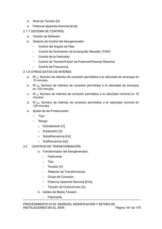 PROCEDIMIENTO N°20: INGRESO, MODIFICACIÓN Y RETIRO DE
INSTALACIONES EN EL SEIN Página 161 de 170
d. Nivel de Tensión [V]
e. Potencia Aparente Nominal [kVA]
2.1.7 SISTEMA DE CONTROL
a. Versión de Software
b. Sistema de Control del Aerogenerador
- Control del Angulo de Pala
- Control de Orientación de la barquilla (Nacelle) (YAW)
- Control de la Velocidad
- Control de Tensión/Factor de Potencia/Potencia Reactiva
- Control de Frecuencia.
2.1.8 OTROS DATOS DE INTERÉS
a. Na
10, Número de intentos de conexión permitidos a la velocidad de arranque en
10 minutos.
b. Na
120, Número de intentos de conexión permitidos a la velocidad de arranque
en 120 minutos.
c. Nn
10, Número de intentos de conexión permitidos a la velocidad nominal en 10
minutos.
d. Nn
120, Número de intentos de conexión permitidos a la velocidad nominal en
120 minutos.
e. Ajuste de las Protecciones:
- Tipo
- Rango
o Sobretensión [V]
o Subtensión [V]
o Sobrefrecuencia [Hz]
o Subfrecuencia [Hz]
2.2 CENTROS DE TRANSFORMACIÓN
a. Transformador del Aerogenerador.
- Fabricante.
- Tipo.
- Tensión [V]
- Relación de Transformación
- Grupo de Conexión.
- Potencia Aparente Nominal [kVA].
- Tensión de Cortocircuito [%].
b. Celdas de Media Tensión.
- Fabricante.
 