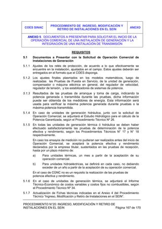 PROCEDIMIENTO N°20: INGRESO, MODIFICACIÓN Y RETIRO DE
INSTALACIONES EN EL SEIN Página 167 de 170
REQUISITOS
5.1 Documentos a Presentar con la Solicitud de Operación Comercial de
Instalaciones de Generación
5.1.1 Ajustes de los relés de protección, de acuerdo a lo que efectivamente se
encuentre en la instalación, ajustados en el campo. Estos ajustes deberán ser
entregados en el formato que el COES disponga.
5.1.2 Los ajustes finales plasmados en los modelos matemáticos, luego de
realizadas las Pruebas de Puesta en Servicio, de la unidad de generación,
compensador o máquina eléctrica en general, del regulador de velocidad,
regulador de tensión, y los estabilizadores de sistemas de potencia.
5.1.3 Resultados de las pruebas de arranque y toma de carga, indicando la
potencia generada o transmitida durante las pruebas, dicha información
puede ser obtenida de los medidores de energía. Esta información será
usada para verificar la máxima potencia generada durante pruebas o la
máxima potencia transmitida.
5.1.4 En caso de unidades de generación hidráulica, junto con la solicitud de
Operación Comercial, se adjuntará el Estudio Hidrológico para el cálculo de la
Potencia Garantizada, según el Procedimiento Técnico Nº 26.
5.1.5 En todas las unidades de generación térmica ó hidráulica se deben haber
efectuado satisfactoriamente las pruebas de determinación de la potencia
efectiva y rendimiento, según los Procedimientos Técnicos N° 17 y N° 18
respectivamente.
En caso los ensayos de medición no pudieran ser realizados antes del inicio de
Operación Comercial, se aceptará la potencia efectiva y rendimiento
declarados por la empresa titular, sustentados en las pruebas de recepción,
hasta por un plazo máximo de:
a) Para unidades térmicas, un mes a partir de la aceptación de su
operación comercial.
b) Para unidades hidroeléctricas, se definirá en cada caso, no debiendo
exceder de un año a partir de la aceptación de su operación comercial.
En el caso de CGNC no es un requisito la realización de las pruebas de
potencia efectiva y rendimiento.
5.1.6 En el caso de unidades de generación térmica, se adjuntará el Informe
Técnico-Económico de costos variables y costos fijos no combustibles, según
el Procedimiento Técnico Nº 34.
5.1.7 Actualización de Fichas técnicas indicadas en el Anexo 4 del Procedimiento
Técnico “Ingreso, Modificación y Retiro de Instalaciones en el SEIN”.
COES SINAC
PROCEDIMIENTO DE INGRESO, MODIFICACIÓN Y
RETIRO DE INSTALACIONES EN EL SEIN
ANEXO
ANEXO 5. DOCUMENTOS A PRESENTAR PARA SOLICITAR EL INICIO DE LA
OPERACIÓN COMERCIAL DE UNA INSTALACIÓN DE GENERACIÓN Y LA
INTEGRACIÓN DE UNA INSTALACIÓN DE TRANSMISIÓN
 