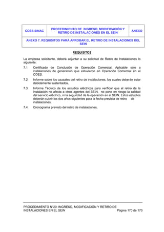 PROCEDIMIENTO N°20: INGRESO, MODIFICACIÓN Y RETIRO DE
INSTALACIONES EN EL SEIN Página 170 de 170
REQUISITOS
La empresa solicitante, deberá adjuntar a su solicitud de Retiro de Instalaciones lo
siguiente:
7.1 Certificado de Conclusión de Operación Comercial. Aplicable solo a
instalaciones de generación que estuvieron en Operación Comercial en el
COES.
7.2 Informe sobre los causales del retiro de instalaciones, los cuales deberán estar
debidamente sustentados.
7.3 Informe Técnico de los estudios eléctricos para verificar que el retiro de la
instalación no afecta a otros agentes del SEIN, no pone en riesgo la calidad
del servicio eléctrico, ni la seguridad de la operación en el SEIN. Estos estudios
deberán cubrir los dos años siguientes para la fecha prevista de retiro de
instalaciones.
7.4 Cronograma previsto del retiro de instalaciones.
COES SINAC
PROCEDIMIENTO DE INGRESO, MODIFICACIÓN Y
RETIRO DE INSTALACIONES EN EL SEIN
ANEXO
ANEXO 7. REQUISITOS PARA APROBAR EL RETIRO DE INSTALACIONES DEL
SEIN
 