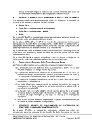 PROCEDIMIENTO N°20: INGRESO, MODIFICACIÓN Y RETIRO DE
INSTALACIONES EN EL SEIN Página 43 de 170
Deberá contar con bloqueo o restricción de segundo armónico, para evitar las
desconexiones ante transitorios de energización del transformador.
4. REQUISITOS MINIMOS DE EQUIPAMIENTO DE PROTECCIÓN DE BARRAS
Los Requisitos Mínimos de Equipamiento de Protección de Barras, se clasifican de
acuerdo al tipo de Configuración de Barras a proteger.
Simple Barra
Doble Barra con interruptor de acoplamiento
Doble Barra con Interruptor y Medio
Anillo
En el plano RP-BA-01 se muestra las protecciones mínimas de barra que deberán ser
consideradas en las subestaciones de barra simple.
En los planos RP-BA-01 y RP-BA-02 se muestra las protecciones mínimas para
configuraciones de doble barra con acoplamiento, y doble barra con acoplamiento y
seccionador de transferencia respectivamente. Para estos tipos de configuraciones se
debe implementar un relé de sobrecorriente en el acoplamiento.
En el plano RP-BA-03 se muestra las protecciones mínimas para una configuración de
doble barra con interruptor y medio en donde es necesario contar con dos relés
diferenciales de barra.
En el plano RP-BA-04 se muestra el modo de protección de una configuración de
barra en anillo, en la cual están incluidas las protecciones de las líneas.
4.1 Requerimientos Generales de las Protecciones de Barras
La Protección diferencial de barras, deberá tener las siguientes características:
a) La protección diferencial de barras de las subestaciones de 60 kV, 138 kV, 220
kV y 500 kV deberá ser del tipo mínima impedancia.
b) La protección diferencial de barras de las subestaciones de 220 kV y 500 kV
deberán ser del tipo no centralizado, mientras que para los niveles de 60 kV y
138 kV la protección diferencial puede ser del tipo centralizado.
c) El sistema de protección diferencial de barras, en todos los casos deberá estar
constituido por relés trifásicos.
d) Los relés diferenciales deberán recibir las señales de posición de todos los
seccionadores de barra mediante los contactos normalmente abierto (NO) y
normalmente cerrado (NC).
e) La función Falla Interruptor (50BF) deberá incluirse dentro de la protección
diferencial de barra. Esta función deberá contar con dos etapas, una etapa de
re-disparo al propio interruptor y una etapa de disparo a los interruptores
adyacentes.
f) Para el caso de doble barra con acoplamiento, se deberá considerar la inclusión
de un relé de sobrecorriente en el acoplamiento.
5. REQUISITOS MÍNIMOS DE EQUIPAMIENTO DE PROTECCIÓN DE
REACTORES Y BANCOS DE CONDENSADORES
En el plano RP-SE-04 se muestra las protecciones mínimas que deben ser
consideradas para los reactores de alta tensión. En todos los casos se trata de
 