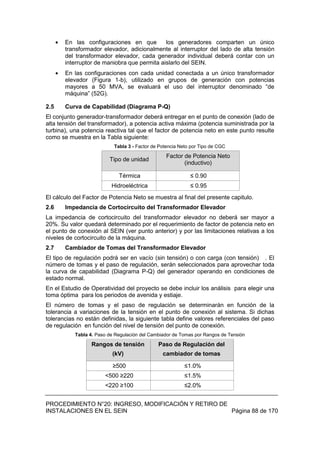 PROCEDIMIENTO N°20: INGRESO, MODIFICACIÓN Y RETIRO DE
INSTALACIONES EN EL SEIN Página 88 de 170
En las configuraciones en que los generadores comparten un único
transformador elevador, adicionalmente al interruptor del lado de alta tensión
del transformador elevador, cada generador individual deberá contar con un
interruptor de maniobra que permita aislarlo del SEIN.
En las configuraciones con cada unidad conectada a un único transformador
elevador (Figura 1-b), utilizado en grupos de generación con potencias
mayores a 50 MVA, se evaluará el uso del interruptor denominado “de
máquina” (52G).
2.5 Curva de Capabilidad (Diagrama P-Q)
El conjunto generador-transformador deberá entregar en el punto de conexión (lado de
alta tensión del transformador), a potencia activa máxima (potencia suministrada por la
turbina), una potencia reactiva tal que el factor de potencia neto en este punto resulte
como se muestra en la Tabla siguiente:
Tabla 3 - Factor de Potencia Neto por Tipo de CGC
Tipo de unidad
Factor de Potencia Neto
(inductivo)
Térmica ≤ 0.90
Hidroeléctrica ≤ 0.95
El cálculo del Factor de Potencia Neto se muestra al final del presente capitulo.
2.6 Impedancia de Cortocircuito del Transformador Elevador
La impedancia de cortocircuito del transformador elevador no deberá ser mayor a
20%. Su valor quedará determinado por el requerimiento de factor de potencia neto en
el punto de conexión al SEIN (ver punto anterior) y por las limitaciones relativas a los
niveles de cortocircuito de la máquina.
2.7 Cambiador de Tomas del Transformador Elevador
El tipo de regulación podrá ser en vacío (sin tensión) o con carga (con tensión) . El
número de tomas y el paso de regulación, serán seleccionados para aprovechar toda
la curva de capabilidad (Diagrama P-Q) del generador operando en condiciones de
estado normal.
En el Estudio de Operatividad del proyecto se debe incluir los análisis para elegir una
toma óptima para los periodos de avenida y estiaje.
El número de tomas y el paso de regulación se determinarán en función de la
tolerancia a variaciones de la tensión en el punto de conexión al sistema. Si dichas
tolerancias no están definidas, la siguiente tabla define valores referenciales del paso
de regulación en función del nivel de tensión del punto de conexión.
Tabla 4. Paso de Regulación del Cambiador de Tomas por Rangos de Tensión
Rangos de tensión
(kV)
Paso de Regulación del
cambiador de tomas
≥500 ≤1.0%
<500 ≥220 ≤1.5%
<220 ≥100 ≤2.0%
 
