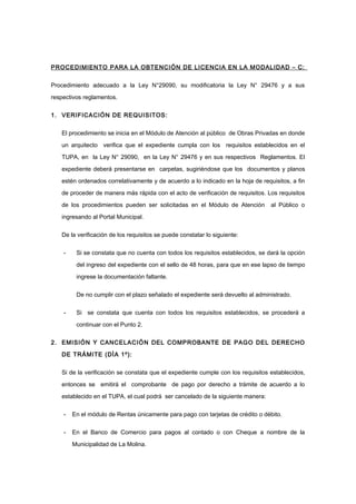 PROCEDIMIENTO PARA LA OBTENCIÓN DE LICENCIA EN LA MODALIDAD – C:
Procedimiento adecuado a la Ley N°29090, su modificatoria la Ley N° 29476 y a sus
respectivos reglamentos.
1. VERIFICACIÓN DE REQUISITOS:
El procedimiento se inicia en el Módulo de Atención al público de Obras Privadas en donde
un arquitecto verifica que el expediente cumpla con los requisitos establecidos en el
TUPA, en la Ley N° 29090, en la Ley N° 29476 y en sus respectivos Reglamentos. El
expediente deberá presentarse en carpetas, sugiriéndose que los documentos y planos
estén ordenados correlativamente y de acuerdo a lo indicado en la hoja de requisitos, a fin
de proceder de manera más rápida con el acto de verificación de requisitos. Los requisitos
de los procedimientos pueden ser solicitadas en el Módulo de Atención al Público o
ingresando al Portal Municipal.
De la verificación de los requisitos se puede constatar lo siguiente:
- Si se constata que no cuenta con todos los requisitos establecidos, se dará la opción
del ingreso del expediente con el sello de 48 horas, para que en ese lapso de tiempo
ingrese la documentación faltante.
De no cumplir con el plazo señalado el expediente será devuelto al administrado.
- Si se constata que cuenta con todos los requisitos establecidos, se procederá a
continuar con el Punto 2.
2. EMISIÓN Y CANCELACIÓN DEL COMPROBANTE DE PAGO DEL DERECHO
DE TRÁMITE (DÌA 1º):
Si de la verificación se constata que el expediente cumple con los requisitos establecidos,
entonces se emitirá el comprobante de pago por derecho a trámite de acuerdo a lo
establecido en el TUPA, el cual podrá ser cancelado de la siguiente manera:
- En el módulo de Rentas únicamente para pago con tarjetas de crédito o débito.
- En el Banco de Comercio para pagos al contado o con Cheque a nombre de la
Municipalidad de La Molina.
 