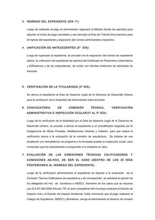 3. INGRESO DEL EXPEDIENTE (DÌA 1º):
Luego de realizado el pago el administrado regresará al Módulo donde fue atendido para
adjuntar el recibo de pago cancelado y sea derivado al Área de Trámite Documentario para
el ingreso del expediente y asignación del número administrativo respectivo.
4. UNIFICACIÓN DE ANTECEDENTES (2º DÍA):
Luego de ingresado el expediente, se procede con la asignación del número de expediente
básico, la unificación del expediente de solicitud del Certificado de Parámetros Urbanísticos
y Edificatorios y de los antecedentes, de contar con trámites anteriores de solicitudes de
licencias.
5. VERIFICACIÓN DE LA TITULARIDAD (2º DÍA):
Se deriva el expediente al Área de Asesoría Legal de la Gerencia de Desarrollo Urbano
para la verificación de la titularidad del administrado sobre el predio.
6. CONVOCATORIA DE COMISIÓN TÉCNICA, VERIFICACIÓN
ADMINISTRATIVA E INSPECCIÓN OCULAR(3º AL 5º DÍA):
Luego de la verificación de la titularidad por el Área de Asesoría Legal de la Gerencia de
Desarrollo Urbano, se procede a derivar el expediente a un precalificador asignado por la
Subgerencia de Obras Privadas, Habilitaciones Urbanas y Catastro, para que realice la
verificación previa a la evaluación de la comisión de arquitectura. De tratarse de una
ampliación y/o remodelación se programa a la brevedad posible la inspección ocular, para
comprobar que los antecedentes corresponden a lo existente en obra.
7. EVALUACIÓN DE LAS COMISIONES TÉCNICAS CALIFICADORAS Y
COMISIONES AD-HOC, DE SER EL CASO (DENTRO DE LOS 25 DÍAS
POSTERIORES AL INGRESO DEL EXPEDIENTE):
Luego de la verificación administrativa el expediente se dispone a la evaluación de la
Comisión Técnica Calificadora de arquitectura y de corresponder, se solicitará la opinión de
los delegados Ad Hoc de bomberos e INDECI. Asimismo en los casos que se requiera
(ver D.A Nº 009-2008 Artículo 19º) el área competente del municipio evaluará el Estudio de
Impacto Vial y el Estudio de Impacto Ambiental. Cabe mencionar que el pago realizado al
Colegio de Arquitectos, INDECI y Bomberos, otorga al administrado el derecho de revisión
 