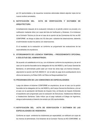 por 02 oportunidades y de requerirse revisiones adicionales deberá adjuntar copia de los
nuevos recibos cancelados.
8. NOTIFICACIÓN DEL ACTA DE VERIFICACIÓN Y DICTAMEN DE
ARQUITECTURA:
Inmediatamente después de la evaluación indicada en el párrafo anterior se procede a la
notificación mediante oficio con copia del Acta de Verificación y Dictamen. Si el dictamen
de la Comisión Técnica y/o de ser el caso de la opinión de las Comisiones Ad Hoc es NO
CONFORME se otorga un plazo de (15) días para subsanar las observaciones, debiendo
el administrado recabar los planos con observaciones.
Si el resultado de la evaluación es conforme se programarán las evaluaciones de las
especialidades de arquitectura.
9. OTORGAMIENTO DE LICENCIA TEMPORAL – PROCEDIMIENTO OPCIONAL
A SOLICITUD DEL ADMINISTRADO:
De acuerdo a lo establecido en la Ley, con el dictamen conforme de arquitectura y de ser el
caso con la opinión favorable de los delegados Ad hoc del INDECI y del Cuerpo General de
Bomberos, el administrado podrá optar por iniciar las obras bajo una licencia temporal ,
adjuntando la sección del FUE ANEXO D con el sello de pago de la autoliquidación de la
oficina de tesorería y la Póliza CAR o la Póliza de Responsabilidad Civil.
10. PROGRAMACIÓN DE LAS COMISIONES DE ESPECIALIDADES:
Luego de obtener el dictamen CONFORME en arquitectura, de ser el caso con la opinión
favorable de los delegados Ad hoc del INDECI y del Cuerpo General de Bomberos y de ser
el caso con la aprobación del Estudio de Impacto Vial y el Estudio de Impacto Ambiental,
el expediente será programado para la evaluación de Estructuras, Instalaciones Eléctricas
e Instalaciones Sanitarias. Cabe indicar que el pago realizado al Colegio de Ingenieros,
otorga al administrado el derecho de revisión por (02) oportunidades.
11. NOTIFICACIÓN DEL ACTA DE VERIFICACIÓN Y DICTAMEN DE LAS
ESPECIALIDADES DE INGENIERIA:
Conforme se vayan emitiendo los dictámenes por especialidad, se notificará con copia de
los mismos al administrado. Si el dictamen de la Comisión Técnica es NO CONFORME se
 