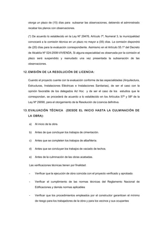otorga un plazo de (15) días para subsanar las observaciones, debiendo el administrado
recabar los planos con observaciones.
(*) De acuerdo lo establecido en la Ley Nº 29476, Artículo 7º, Numeral 3, la municipalidad
convocará a la comisión técnica en un plazo no mayor a (05) días. La comisión dispondrá
de (20) días para la evaluación correspondiente. Asimismo en el Artículo 55.1º del Decreto
de Alcaldía Nº 024-2008-VIVIENDA, Si alguna especialidad es observada por la comisión el
plazo será suspendido y reanudado una vez presentada la subsanación de las
observaciones.
12. EMISIÓN DE LA RESOLUCIÓN DE LICENCIA:
Cuando el proyecto cuente con la evaluación conforme de las especialidades (Arquitectura,
Estructuras, Instalaciones Eléctricas e Instalaciones Sanitarias), de ser el caso con la
opinión favorable de los delegados Ad Hoc y de ser el caso de los estudios que le
correspondan, se procederá de acuerdo a lo establecido en los Artículos 57º y 58º de la
Ley Nº 29090, para el otorgamiento de la Resolución de Licencia definitiva.
13. EVALUACIÓN TÉCNICA (DESDE EL INICIO HASTA LA CULMINACIÓN DE
LA OBRA):
a) Al inicio de la obra.
b) Antes de que concluyan los trabajos de cimentación.
c) Antes que se completen los trabajos de albañilería.
d) Antes que se concluyan los trabajos de vaciado de techos.
e) Antes de la culminación de las obras acabadas.
Las verificaciones técnicas tienen por finalidad:
- Verificar que la ejecución de obra coincida con el proyecto verificado y aprobado
- Verificar el cumplimiento de las normas técnicas del Reglamento Nacional de
Edificaciones y demás normas aplicables
- Verificar que los procedimientos empleados por el constructor garanticen el mínimo
de riesgo para los trabajadores de la obra y para los vecinos y sus ocupantes
 