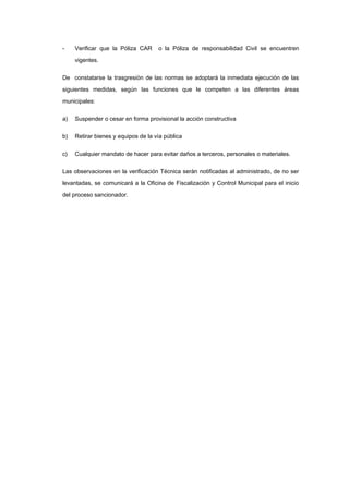- Verificar que la Póliza CAR o la Póliza de responsabilidad Civil se encuentren
vigentes.
De constatarse la trasgresión de las normas se adoptará la inmediata ejecución de las
siguientes medidas, según las funciones que le competen a las diferentes áreas
municipales:
a) Suspender o cesar en forma provisional la acción constructiva
b) Retirar bienes y equipos de la vía pública
c) Cualquier mandato de hacer para evitar daños a terceros, personales o materiales.
Las observaciones en la verificación Técnica serán notificadas al administrado, de no ser
levantadas, se comunicará a la Oficina de Fiscalización y Control Municipal para el inicio
del proceso sancionador.
 