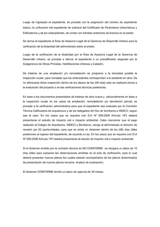 Luego de ingresado el expediente, se procede con la asignación del número de expediente
básico, la unificación del expediente de solicitud del Certificado de Parámetros Urbanísticos y
Edificatorios y de los antecedentes, de contar con trámites anteriores de licencia en el predio.
Se deriva el expediente al Área de Asesoría Legal de la Gerencia de Desarrollo Urbano para la
verificación de la titularidad del administrado sobre el predio.
Luego de la verificación de la titularidad por el Área de Asesoría Legal de la Gerencia de
Desarrollo Urbano, se procede a derivar el expediente a un precalificador asignado por la
Subgerencia de Obras Privadas, Habilitaciones Urbanas y Catastro.
De tratarse de una ampliación y/o remodelación se programa a la brevedad posible la
inspección ocular, para constatar que los antecedentes correspondan a lo existente en obra. De
no efectuarse dicha inspección dentro de los plazos de ley (08 días) esta se realizará previa a
la evaluación del proyecto o en las verificaciones técnicas posteriores.
En base a los documentos presentados de tratarse de obra nueva y adicionalmente en base a
la inspección ocular en los casos de ampliación, remodelación y/o demolición parcial, se
procede a la verificación administrativa para que el expediente sea evaluado por la Comisión
Técnica Calificadora de arquitectura y de los delegados Ad Hoc de bomberos e INDECI, según
sea el caso. En los casos que se requiera (ver D.A Nº 009-2008 Artículo 19º) deberá
presentarse el estudio de impacto vial e impacto ambiental. Cabe mencionar que el pago
realizado al Colegio de Arquitectos, INDECI y Bomberos, otorga al administrado el derecho de
revisión por 02 oportunidades, para que se emita un dictamen dentro de los (08) días útiles
posteriores al ingreso del expediente, de acuerdo a Ley. En los casos que se requiera (ver D.A
Nº 009-2008 Artículo 19º) deberá presentarse el estudio de impacto vial e impacto ambiental.
Si el dictamen emitido por la comisión técnica es NO CONFORME se otorgara un plazo de 15
días útiles para subsanar las observaciones emitidas en el acta de verificación, para lo cual
deberá presentar nuevos planos los cuales estarán acompañados de los planos dictaminados
(la presentación de nuevos planos renueva el plazo de evaluación).
El dictamen CONFORME tendrá un plazo de vigencia de 36 meses.
 