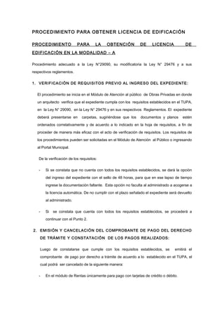 PROCEDIMIENTO PARA OBTENER LICENCIA DE EDIFICACIÓN
PROCEDIMIENTO PARA LA OBTENCIÓN DE LICENCIA DE
EDIFICACIÓN EN LA MODALIDAD – A
Procedimiento adecuado a la Ley N°29090, su modificatoria la Ley N° 29476 y a sus
respectivos reglamentos.
1. VERIFICACIÓN DE REQUISITOS PREVIO AL INGRESO DEL EXPEDIENTE:
El procedimiento se inicia en el Módulo de Atención al público de Obras Privadas en donde
un arquitecto verifica que el expediente cumpla con los requisitos establecidos en el TUPA,
en la Ley N° 29090, en la Ley N° 29476 y en sus respectivos Reglamentos. El expediente
deberá presentarse en carpetas, sugiriéndose que los documentos y planos estén
ordenados correlativamente y de acuerdo a lo indicado en la hoja de requisitos, a fin de
proceder de manera más eficaz con el acto de verificación de requisitos. Los requisitos de
los procedimientos pueden ser solicitadas en el Módulo de Atención al Público o ingresando
al Portal Municipal.
De la verificación de los requisitos:
- Si se constata que no cuenta con todos los requisitos establecidos, se dará la opción
del ingreso del expediente con el sello de 48 horas, para que en ese lapso de tiempo
ingrese la documentación faltante. Esta opción no faculta al administrado a acogerse a
la licencia automática. De no cumplir con el plazo señalado el expediente será devuelto
al administrado.
- Si se constata que cuenta con todos los requisitos establecidos, se procederá a
continuar con el Punto 2.
2. EMISIÓN Y CANCELACIÓN DEL COMPROBANTE DE PAGO DEL DERECHO
DE TRÁMITE Y CONSTATACIÓN DE LOS PAGOS REALIZADOS:
Luego de constatarse que cumple con los requisitos establecidos, se emitirá el
comprobante de pago por derecho a trámite de acuerdo a lo establecido en el TUPA, el
cual podrá ser cancelado de la siguiente manera:
- En el módulo de Rentas únicamente para pago con tarjetas de crédito o débito.
 