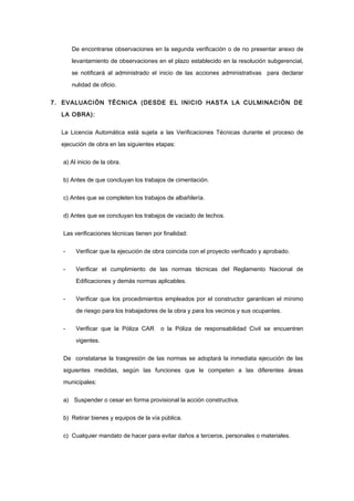 De encontrarse observaciones en la segunda verificación o de no presentar anexo de
levantamiento de observaciones en el plazo establecido en la resolución subgerencial,
se notificará al administrado el inicio de las acciones administrativas para declarar
nulidad de oficio.
7. EVALUACIÓN TÉCNICA (DESDE EL INICIO HASTA LA CULMINACIÓN DE
LA OBRA):
La Licencia Automática está sujeta a las Verificaciones Técnicas durante el proceso de
ejecución de obra en las siguientes etapas:
a) Al inicio de la obra.
b) Antes de que concluyan los trabajos de cimentación.
c) Antes que se completen los trabajos de albañilería.
d) Antes que se concluyan los trabajos de vaciado de techos.
Las verificaciones técnicas tienen por finalidad:
- Verificar que la ejecución de obra coincida con el proyecto verificado y aprobado.
- Verificar el cumplimiento de las normas técnicas del Reglamento Nacional de
Edificaciones y demás normas aplicables.
- Verificar que los procedimientos empleados por el constructor garanticen el mínimo
de riesgo para los trabajadores de la obra y para los vecinos y sus ocupantes.
- Verificar que la Póliza CAR o la Póliza de responsabilidad Civil se encuentren
vigentes.
De constatarse la trasgresión de las normas se adoptará la inmediata ejecución de las
siguientes medidas, según las funciones que le competen a las diferentes áreas
municipales:
a) Suspender o cesar en forma provisional la acción constructiva.
b) Retirar bienes y equipos de la vía pública.
c) Cualquier mandato de hacer para evitar daños a terceros, personales o materiales.
 