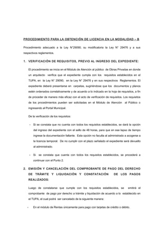 PROCEDIMIENTO PARA LA OBTENCIÓN DE LICENCIA EN LA MODALIDAD – B
Procedimiento adecuado a la Ley N°29090, su modificatoria la Ley N° 29476 y a sus
respectivos reglamentos.
1. VERIFICACIÓN DE REQUISITOS, PREVIO AL INGRESO DEL EXPEDIENTE:
El procedimiento se inicia en el Módulo de Atención al público de Obras Privadas en donde
un arquitecto verifica que el expediente cumpla con los requisitos establecidos en el
TUPA, en la Ley N° 29090, en la Ley N° 29476 y en sus respectivos Reglamentos. El
expediente deberá presentarse en carpetas, sugiriéndose que los documentos y planos
estén ordenados correlativamente y de acuerdo a lo indicado en la hoja de requisitos, a fin
de proceder de manera más eficaz con el acto de verificación de requisitos. Los requisitos
de los procedimientos pueden ser solicitadas en el Módulo de Atención al Público o
ingresando al Portal Municipal.
De la verificación de los requisitos:
- Si se constata que no cuenta con todos los requisitos establecidos, se dará la opción
del ingreso del expediente con el sello de 48 horas, para que en ese lapso de tiempo
ingrese la documentación faltante. Esta opción no faculta al administrado a acogerse a
la licencia temporal. De no cumplir con el plazo señalado el expediente será devuelto
al administrado.
- Si se constata que cuenta con todos los requisitos establecidos, se procederá a
continuar con el Punto 2.
2. EMISIÓN Y CANCELACIÓN DEL COMPROBANTE DE PAGO DEL DERECHO
DE TRÁMITE Y LIQUIDACIÓN Y CONSTATACIÓN DE LOS PAGOS
REALIZADOS:
Luego de constatarse que cumple con los requisitos establecidos, se emitirá el
comprobante de pago por derecho a trámite y liquidación de acuerdo a lo establecido en
el TUPA, el cual podrá ser cancelado de la siguiente manera:
- En el módulo de Rentas únicamente para pago con tarjetas de crédito o débito.
 