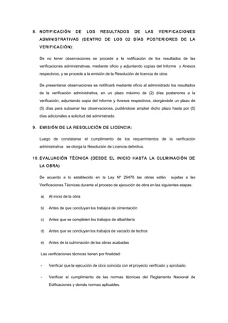 8. NOTIFICACIÓN DE LOS RESULTADOS DE LAS VERIFICACIONES
ADMINISTRATIVAS (DENTRO DE LOS 02 DÍAS POSTERIORES DE LA
VERIFICACIÓN):
De no tener observaciones se procede a la notificación de los resultados de las
verificaciones administrativas, mediante oficio y adjuntando copias del Informe y Anexos
respectivos, y se procede a la emisión de la Resolución de licencia de obra.
De presentarse observaciones se notificará mediante oficio al administrado los resultados
de la verificación administrativa, en un plazo máximo de (2) días posteriores a la
verificación, adjuntando copia del informe y Anexos respectivos, otorgándole un plazo de
(5) días para subsanar las observaciones, pudiéndose ampliar dicho plazo hasta por (5)
días adicionales a solicitud del administrado.
9. EMISIÓN DE LA RESOLUCIÓN DE LICENCIA:
Luego de constatarse el cumplimiento de los requerimientos de la verificación
administrativa se otorga la Resolución de Licencia definitiva.
10. EVALUACIÓN TÉCNICA (DESDE EL INICIO HASTA LA CULMINACIÓN DE
LA OBRA)
De acuerdo a lo establecido en la Ley Nº 29476 las obras están sujetas a las
Verificaciones Técnicas durante el proceso de ejecución de obra en las siguientes etapas:
a) Al inicio de la obra
b) Antes de que concluyan los trabajos de cimentación
c) Antes que se completen los trabajos de albañilería
d) Antes que se concluyan los trabajos de vaciado de techos
e) Antes de la culminación de las obras acabadas
Las verificaciones técnicas tienen por finalidad:
- Verificar que la ejecución de obra coincida con el proyecto verificado y aprobado.
- Verificar el cumplimiento de las normas técnicas del Reglamento Nacional de
Edificaciones y demás normas aplicables.
 