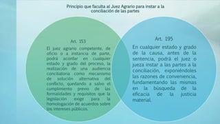 Art. 153
El juez agrario competente, de
oficio o a instancia de parte,
podrá acordar en cualquier
estado y grado del proceso, la
realización de una audiencia
conciliatoria como mecanismo
de solución alternativa del
conflicto, quedando a salvo el
cumplimiento previo de las
formalidades y requisitos que la
legislación exige para la
homologación de acuerdos sobre
los intereses públicos.
Art. 195
En cualquier estado y grado
de la causa, antes de la
sentencia, podrá el juez o
jueza instar a las partes a la
conciliación, exponiéndoles
las razones de conveniencia,
fundamentando las mismas
en la búsqueda de la
eficacia de la justicia
material.
Principio que faculta al Juez Agrario para instar a la
conciliación de las partes
 