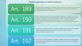 • Sin perjuicio de lo dispuesto en el artículo anterior, los actos y pruebas cuya realización
se disponga fuera de la audiencia, se cumplirán bajo la dirección del mismo juez o
jueza que debe pronunciar la sentencia.Art. 189
• Podrán decretar providencias y autos tendentes a esclarecer y aligerar de oficio los
trámites de actuaciones y pruebas. Igualmente, podrán dar por terminados los actos
de examen de testigos y de posiciones juradas cuando lo consideren pertinente.
Podrán igualmente solicitar asesoramiento técnico con el objeto de requerir
dictámenes a funcionarios expertos o funcionarias expertas, sin carácter vinculante
para el juez
Art. 190
• Los jueces o juezas agrarios podrán ordenar la práctica de cualquier
medio probatorio que consideren necesario para el mejor
esclarecimiento de la verdadArt. 191
• Los jueces o juezas agrarios podrán ordenar de oficio la evacuación
de pruebas que hayan sido promovidas por las partes y no hubiesen
sido evacuadas.Art. 192
Poderes especiales en materia probatoria
 