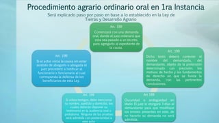 Procedimiento agrario ordinario oral en 1ra Instancia
Art. 199
Comenzará con una demanda
oral, donde el juez ordenará que
esta sea pasado a un escrito,
para agregarlo al expediente de
la causa.
Art. 199
Dicho texto deberá contener el
nombre del demandado, del
demandante, objeto de la pretensión
determinado con precisión, los
motivos de hecho y los fundamentos
de derecho en que se funda la
demanda, con las pertinentes
conclusiones.
Art 199
Oscuridad o ambigüedad en
libelo: El juez le otorgará 3 días al
demandante para que modifique
los errores presentes en este, de
no hacerlo su demanda no será
admitida.
Art. 199
Si utiliza testigos, debe mencionar
su nombre, apellido y domicilio, los
cuales deberán deponer su
testimonio en la audiencia oral o
probatoria. Ninguna de las pruebas
será admitida con posterioridad a
este acto
Art. 199
Si el actor inicia la causa sin estar
asistido de abogado o abogada el
juez procederá a notificar al
funcionario o funcionaria al cual
corresponda la defensa de los
beneficiarios de esta Ley.
Será explicado paso por paso en base a lo establecido en la Ley de
Tierras y Desarrollo Agrario
 