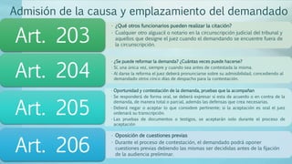 Admisión de la causa y emplazamiento del demandado
• ¿Qué otros funcionarios pueden realizar la citación?
• Cualquier otro alguacil o notario en la circunscripción judicial del tribunal y
aquellos que designe el juez cuando el demandando se encuentre fuera de
la circunscripción.
Art. 203
• ¿Se puede reformar la demanda? ¿Cuántas veces puede hacerse?
• Sí, una única vez, siempre y cuando sea antes de contestada la misma.
• Al darse la reforma el juez deberá pronunciarse sobre su admisibilidad, concediendo al
demandado otros cinco días de despacho para la contestación.
Art. 204
• Oportunidad y contestación de la demanda, pruebas que la acompañan
• Se responderá de forma oral, se deberá expresar si esta de acuerdo o en contra de la
demanda, de manera total o parcial, además las defensas que crea necesarias.
• Deberá negar o aceptar lo que considere pertinente; si la aceptación es oral el juez
ordenará su transcripción.
• Las pruebas de documentos o testigos, se aceptarán solo durante el proceso de
aceptación
Art. 205
• Oposición de cuestiones previas
• Durante el proceso de contestación, el demandado podrá oponer
cuestiones previas debiendo las mismas ser decididas antes de la fijación
de la audiencia preliminar.
Art. 206
 