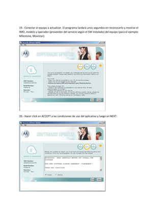 19.- Conectar el equipo a actualizar. El programa tardará unos segundos en reconocerlo y mostrar el
IMEI, modelo y operador (proveedor del servicio según el SW instalado) del equipo (para el ejemplo:
Milestone, Movistar):




20.- Hacer click en ACCEPT a las condiciones de uso del aplicativo y luego en NEXT:
 