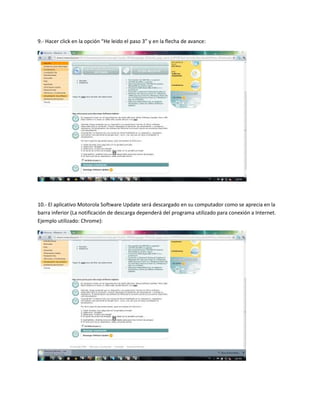 9.- Hacer click en la opción “He leido el paso 3” y en la flecha de avance:




10.- El aplicativo Motorola Software Update será descargado en su computador como se aprecia en la
barra inferior (La notificación de descarga dependerá del programa utilizado para conexión a Internet.
Ejemplo utilizado: Chrome):
 