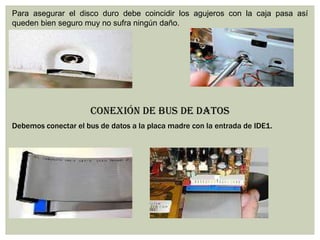 Para asegurar el disco duro debe coincidir los agujeros con la caja pasa así
queden bien seguro muy no sufra ningún daño.
CONEXIÓN DE BUS DE DATOS
Debemos conectar el bus de datos a la placa madre con la entrada de IDE1.
 