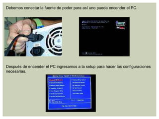 Debemos conectar la fuente de poder para así uno pueda encender el PC.
Después de encender el PC ingresamos a la setup para hacer las configuraciones
necesarias.
 