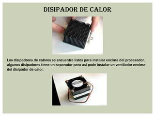 DISIPADOR DE CALOR
Los disipadores de calores se encuentra listos para instalar encima del procesador,
algunos disipadores tiene un separador para asi pode instalar un ventilador encima
del disipador de calor.
 