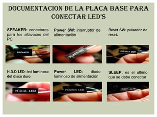 DOCUMENTACION DE LA PLACA BASE PARA
CONECTAR LED’S
SPEAKER: conectores
para los altavoces del
PC
Power SW: interruptor de
alimentación
Reset SW: pulsador de
reset.
H.D.D LED: led luminoso
del disco duro
Power LED: diodo
luminoso de alimentación
SLEEP: es el ultimo
que se debe conectar
 